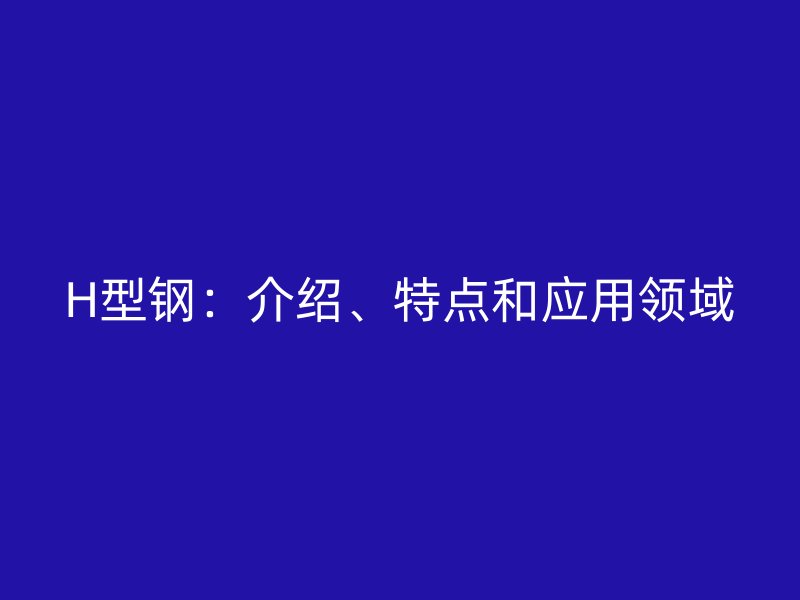 H型鋼：介紹、特點(diǎn)和應(yīng)用領(lǐng)域