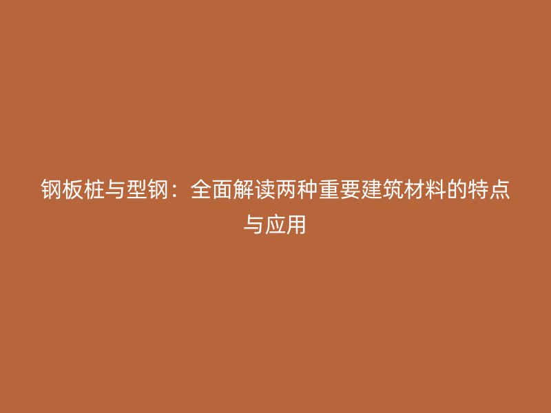 鋼板樁與型鋼：全面解讀兩種重要建筑材料的特點與應用
