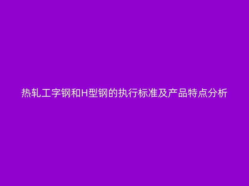 熱軋工字鋼和H型鋼的執行標準及產品特點分析