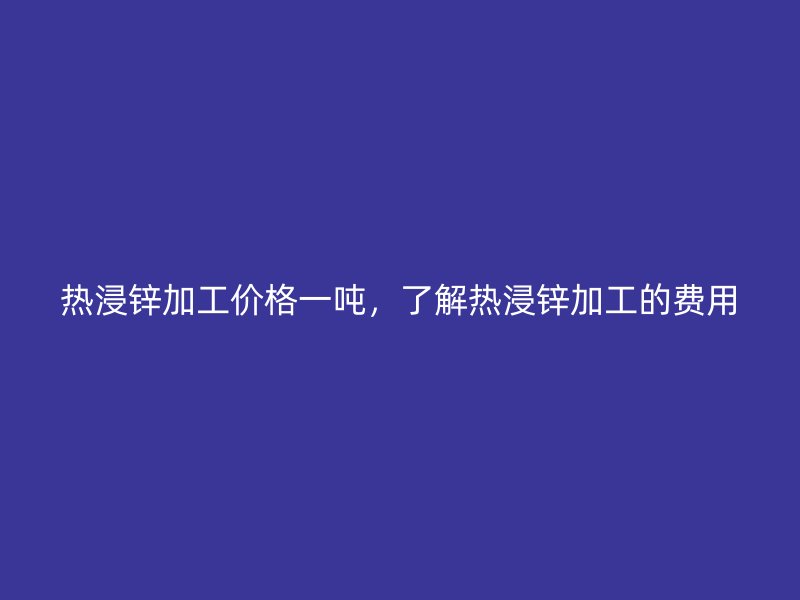 熱浸鋅加工價格一噸，了解熱浸鋅加工的費用