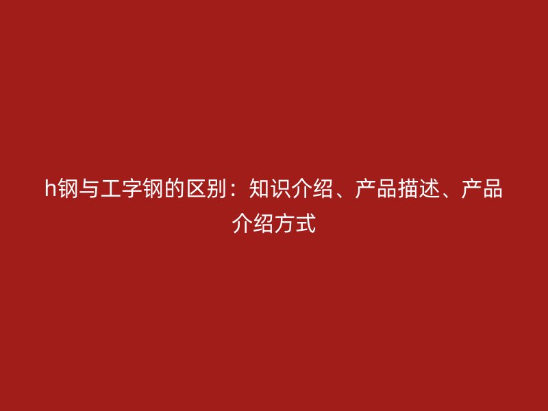 h鋼與工字鋼的區別：知識介紹、產品描述、產品介紹方式