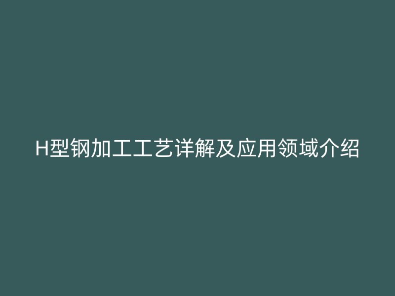 H型鋼加工工藝詳解及應用領域介紹
