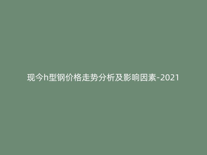 現今h型鋼價格走勢分析及影響因素-2021