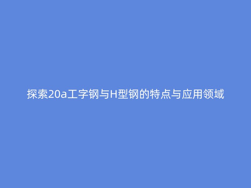 探索20a工字鋼與H型鋼的特點與應用領域
