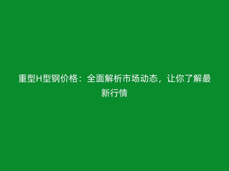 重型H型鋼價(jià)格：全面解析市場動(dòng)態(tài)，讓你了解最新行情