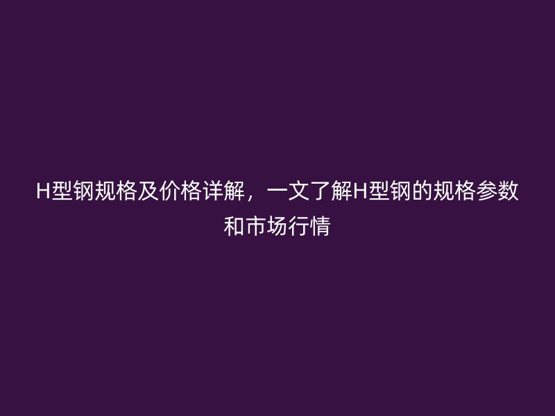 H型鋼規(guī)格及價(jià)格詳解，一文了解H型鋼的規(guī)格參數(shù)和市場行情