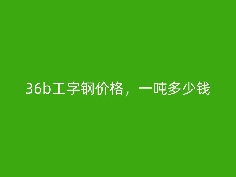 36b工字鋼價格，一噸多少錢