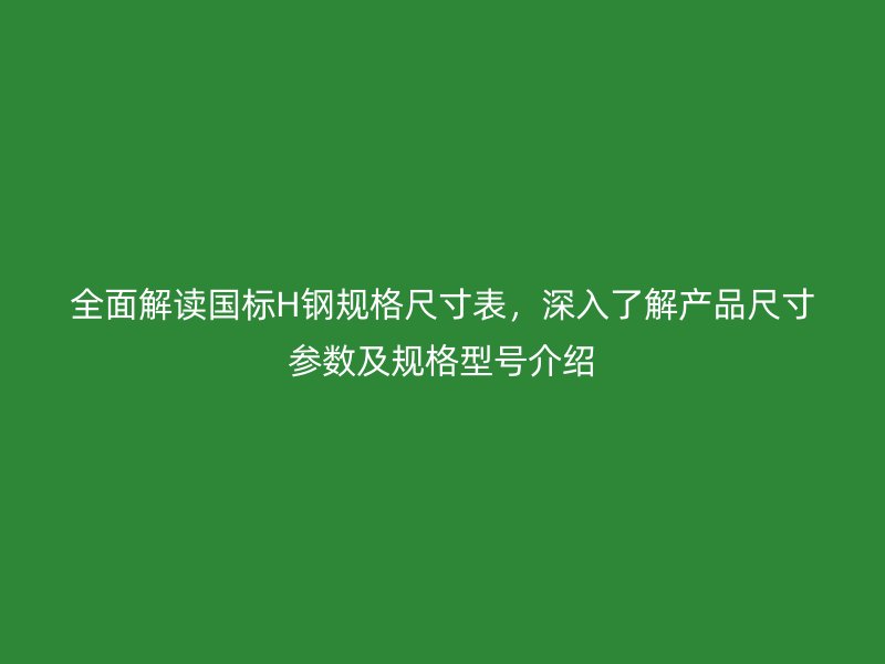 全面解讀國標H鋼規格尺寸表，深入了解產品尺寸參數及規格型號介紹
