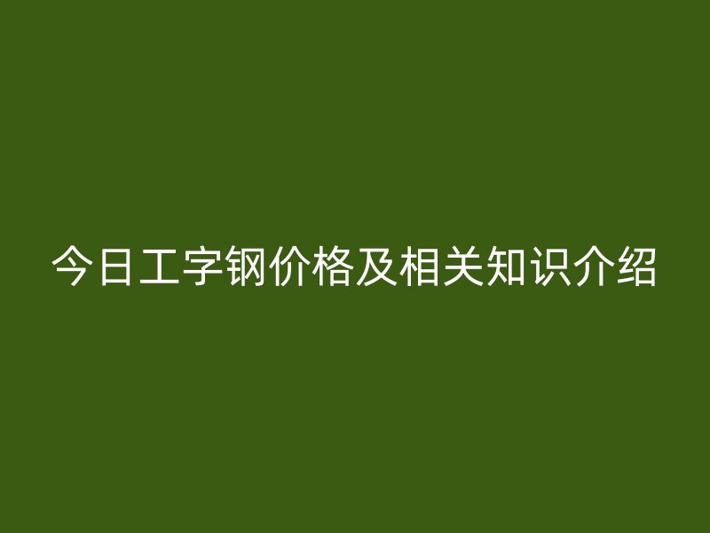 今日工字鋼價(jià)格及相關(guān)知識(shí)介紹