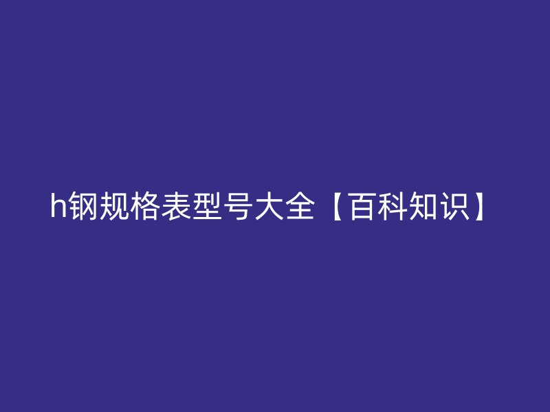 h鋼規格表型號大全【百科知識】