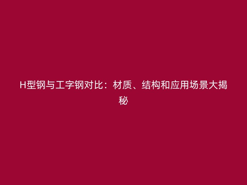 H型鋼與工字鋼對比：材質、結構和應用場景大揭秘