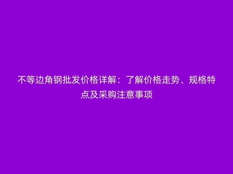 不等邊角鋼批發(fā)價格詳解：了解價格走勢、規(guī)格特點(diǎn)及采購注意事項(xiàng)