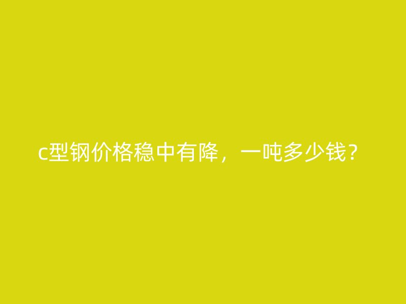 c型鋼價格穩(wěn)中有降，一噸多少錢？
