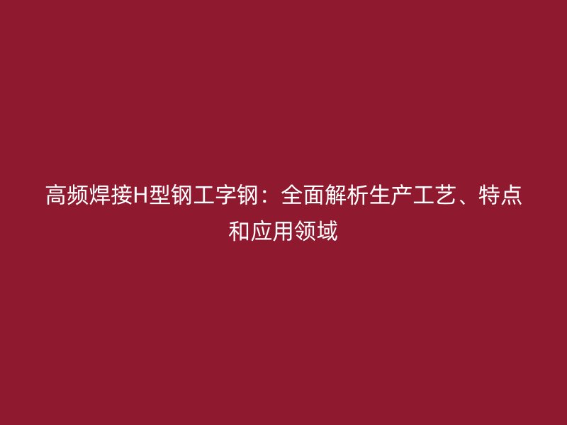 高頻焊接H型鋼工字鋼：全面解析生產工藝、特點和應用領域