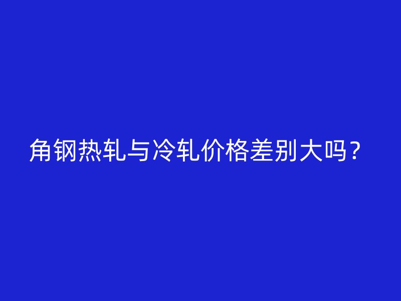 角鋼熱軋與冷軋價格差別大嗎？