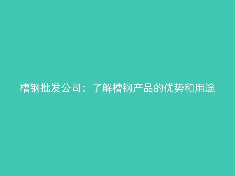 槽鋼批發(fā)公司：了解槽鋼產品的優(yōu)勢和用途