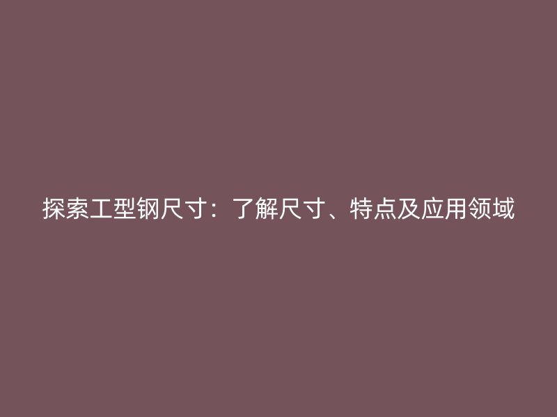 探索工型鋼尺寸：了解尺寸、特點及應(yīng)用領(lǐng)域