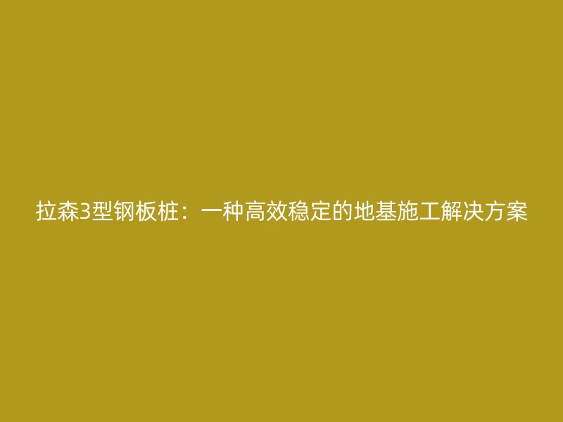 拉森3型鋼板樁：一種高效穩定的地基施工解決方案