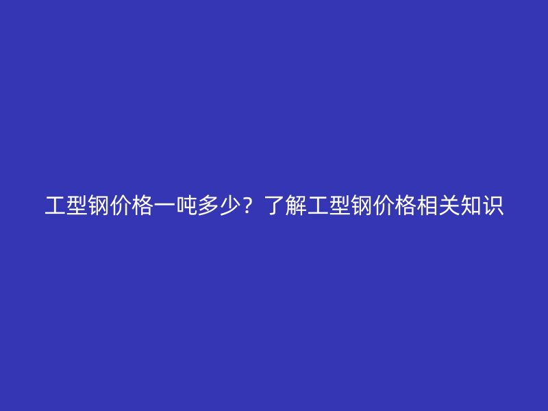 工型鋼價格一噸多少？了解工型鋼價格相關(guān)知識
