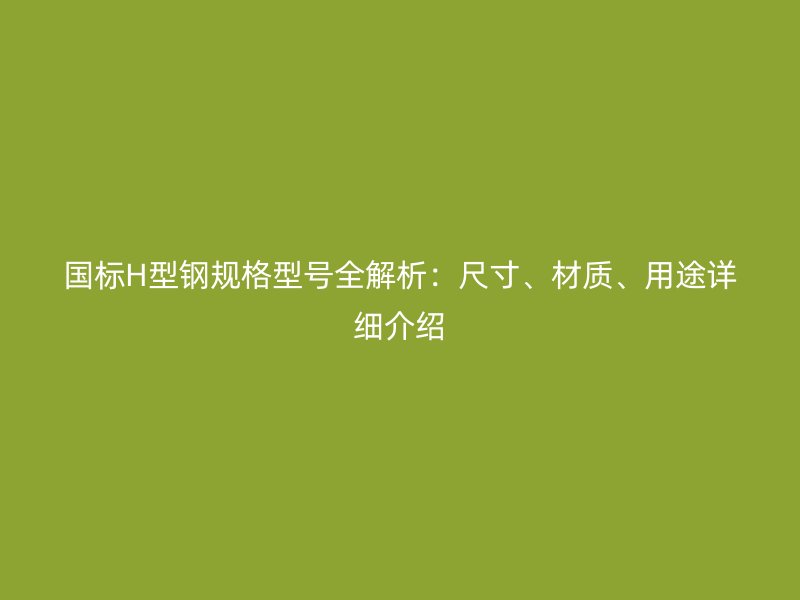 國(guó)標(biāo)H型鋼規(guī)格型號(hào)全解析：尺寸、材質(zhì)、用途詳細(xì)介紹