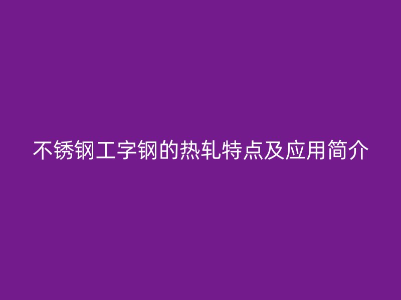 不銹鋼工字鋼的熱軋?zhí)攸c(diǎn)及應(yīng)用簡(jiǎn)介