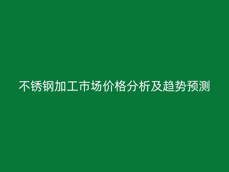 不銹鋼加工市場價格分析及趨勢預測