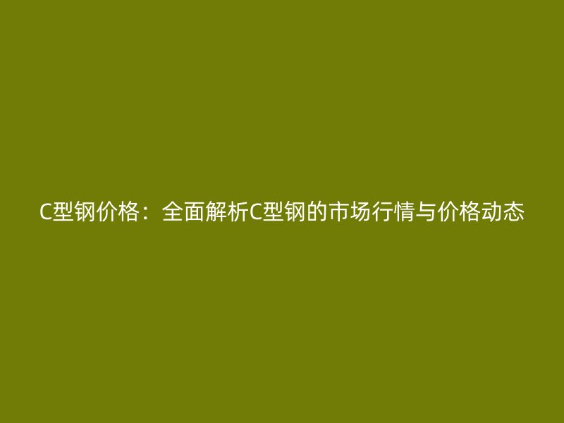 C型鋼價(jià)格：全面解析C型鋼的市場(chǎng)行情與價(jià)格動(dòng)態(tài)