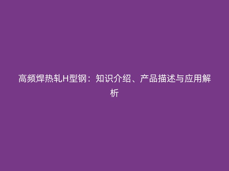 高頻焊熱軋H型鋼：知識(shí)介紹、產(chǎn)品描述與應(yīng)用解析