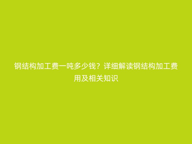 鋼結構加工費一噸多少錢？詳細解讀鋼結構加工費用及相關知識