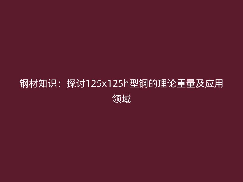 鋼材知識：探討125x125h型鋼的理論重量及應用領域