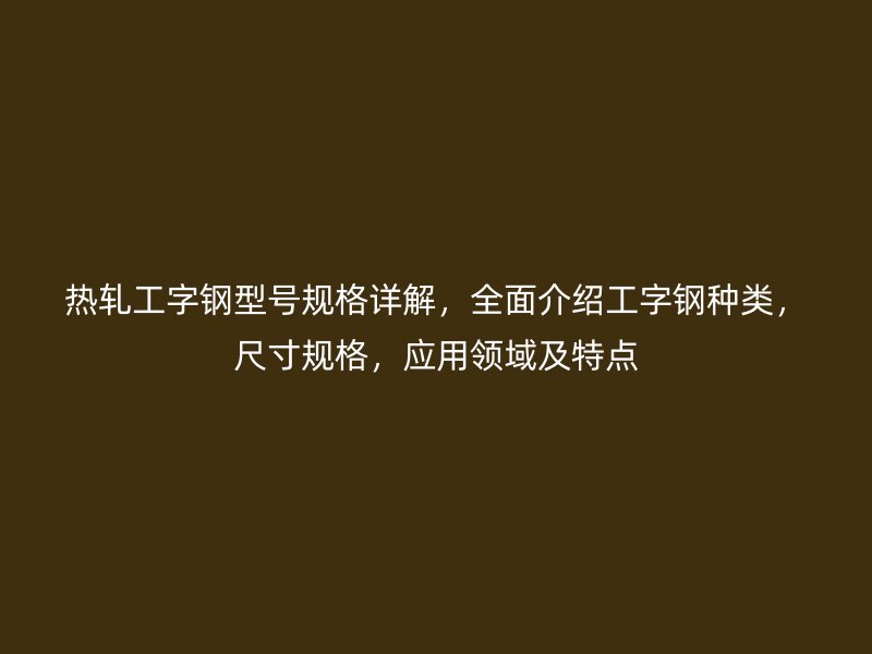 熱軋工字鋼型號規格詳解，全面介紹工字鋼種類，尺寸規格，應用領域及特點
