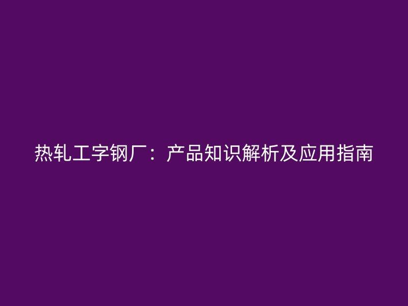 熱軋工字鋼廠：產品知識解析及應用指南