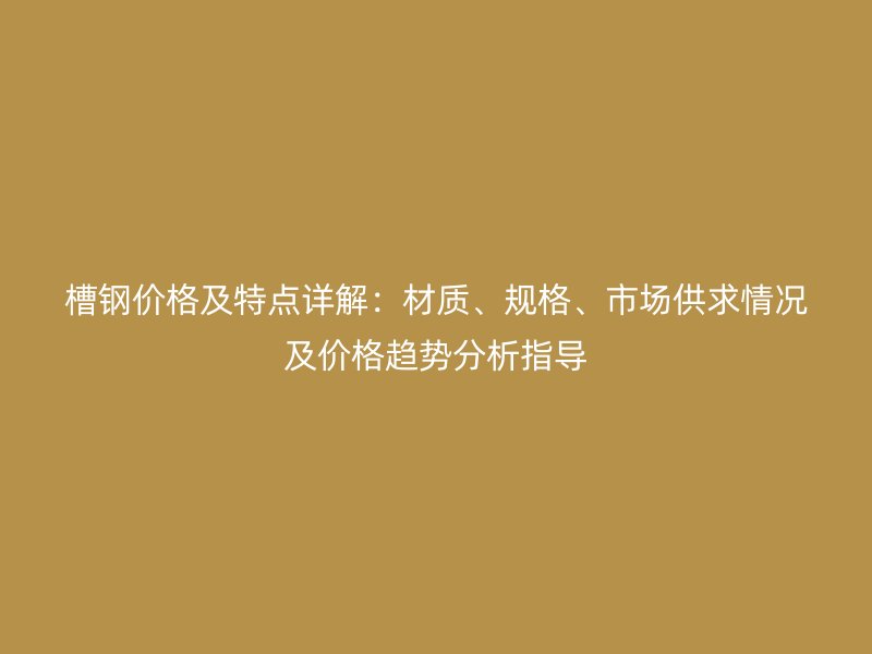 槽鋼價格及特點詳解：材質、規格、市場供求情況及價格趨勢分析指導