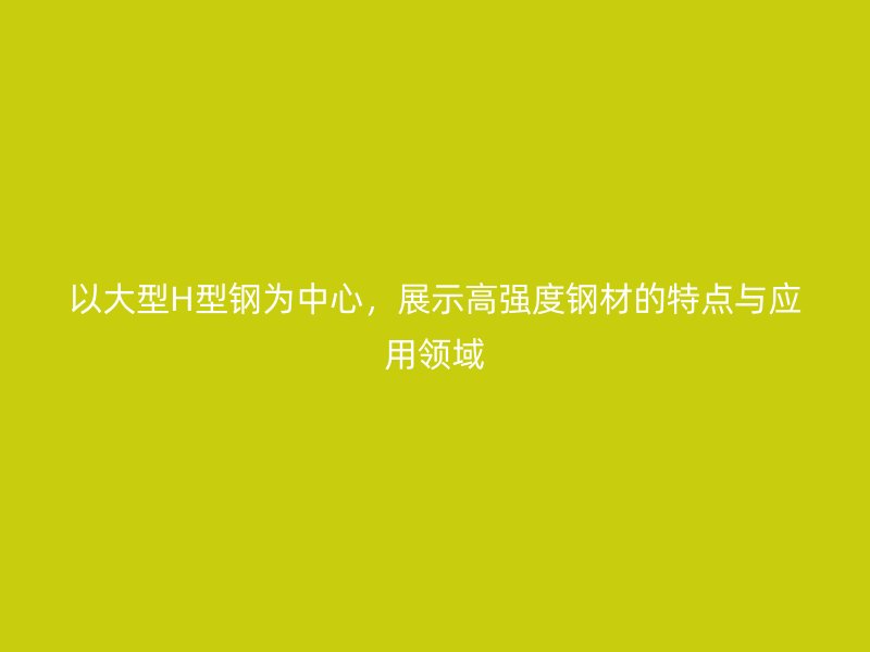 以大型H型鋼為中心，展示高強(qiáng)度鋼材的特點與應(yīng)用領(lǐng)域