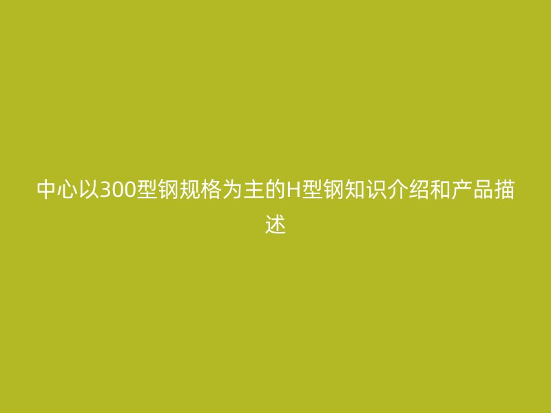 中心以300型鋼規(guī)格為主的H型鋼知識介紹和產品描述