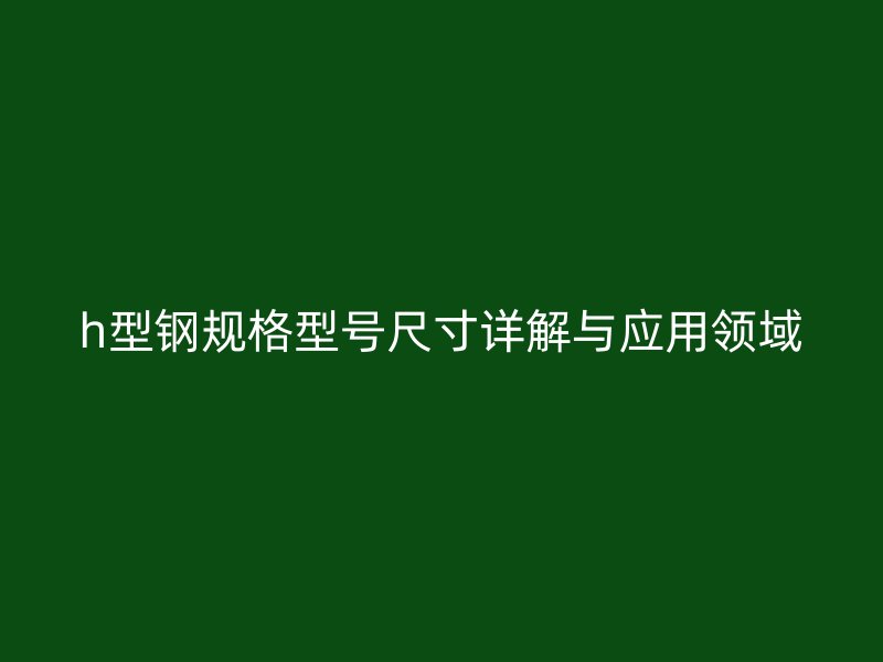 h型鋼規(guī)格型號尺寸詳解與應用領(lǐng)域