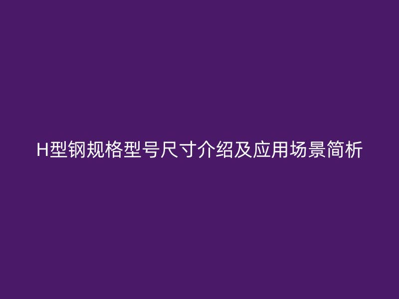 H型鋼規(guī)格型號尺寸介紹及應(yīng)用場景簡析