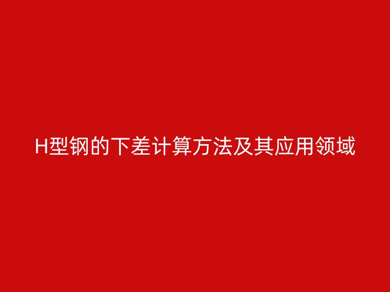 H型鋼的下差計算方法及其應用領域