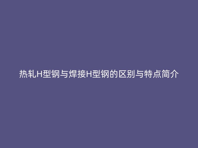 熱軋H型鋼與焊接H型鋼的區(qū)別與特點簡介