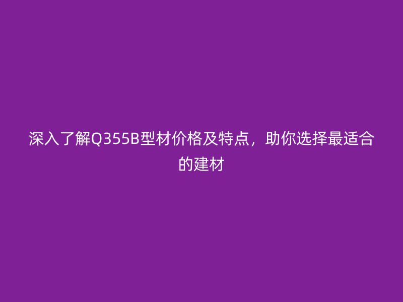 深入了解Q355B型材價格及特點，助你選擇最適合的建材