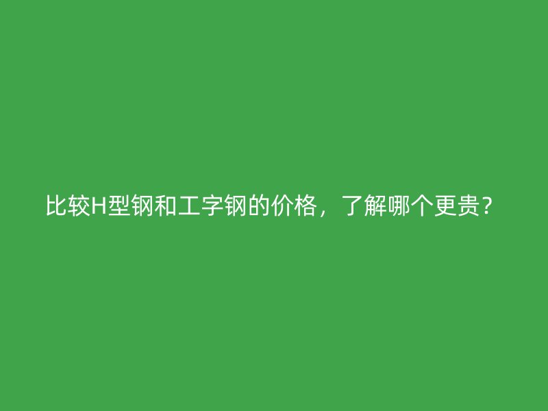 比較H型鋼和工字鋼的價格，了解哪個更貴？