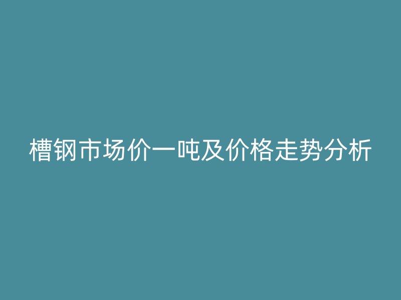 槽鋼市場價一噸及價格走勢分析