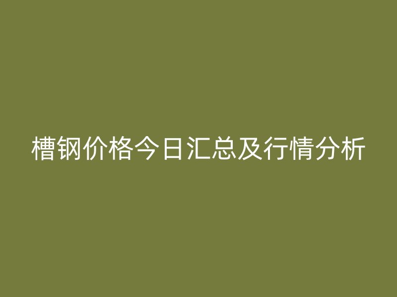槽鋼價格今日匯總及行情分析